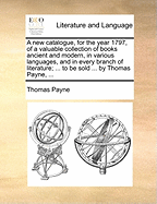 A New Catalogue, for the Year 1797, of a Valuable Collection of Books Ancient and Modern, in Various Languages, and in Every Branch of Literature; ... to Be Sold ... by Thomas Payne,