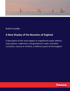 A New Display of the Beauties of England: A description of the most elegant or magnificent public edifices, royal palaces, noblemen's and gentlemen's seats, and other curiosities, natural or artificial, in different parts of the kingdom