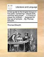 A new Guide to the English Tongue in Five Parts. Containing I. Words Both Common and Proper, ... V. Forms of Prayer for Children, ... Designed for the use of Schools ... By Thomas Dilworth,