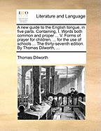 A new Guide to the English Tongue, in Five Parts. Containing, I. Words Both Common and Proper ... V. Forms of Prayer for Children, ... for the use of Schools ... The Thirty-seventh Edition. By Thomas Dilworth,