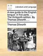 A new Guide to the English Tongue: In Five Parts. ... The Thirteenth Edition. By Thomas Dilworth,
