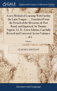 A new Method of Learning With Facility the Latin Tongue, ... Translated From the French of the Messieurs de Port Royal, and Improved, by Thomas Nugent, LL.D. A new Edition, Carefully Revised and Corrected. In two Volumes. ... of 2; Volume 1