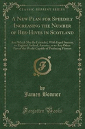 A New Plan for Speedily Increasing the Number of Bee-Hives in Scotland: And Which May Be Extended, with Equal Success, to England, Ireland, America, or to Any Other Part of the World Capable of Producing Flowers (Classic Reprint)