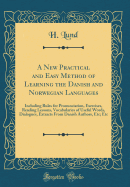 A New Practical and Easy Method of Learning the Danish and Norwegian Languages: Including Rules for Pronunciation, Exercises, Reading Lessons, Vocabularies of Useful Words, Dialogues, Extracts from Danish Authors, Etc; Etc (Classic Reprint)