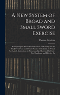 A New System of Broad and Small Sword Exercise: Comprising the Broad Sword Exercise for Cavalry and the Small Sword Cut and Thrust Practice for Infantry. to Which Are Added, Instructions in Horsemanship. Illustrated by Forty-Five Handsome and Effective En