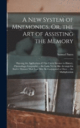 A New System of Mnemonics, Or, the Art of Assisting the Memory: Shewing the Application of This Useful Science to History, Chronology, Geography ... the Latin Verbs Also Arranged in Such a Manner That Four May Be Conjugated at Once ... the Multiplication