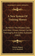 A New System of Training Horses; By Which the Wildest Colts and Most Vicious Horses Can Be Thoroughly and Safely Subdued on a Practical and Improved