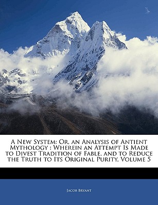 A New System: Or, an Analysis of Antient Mythology: Wherein an Attempt Is Made to Divest Tradition of Fable, and to Reduce the Truth to Its Original Purity, Volume 5 - Bryant, Jacob