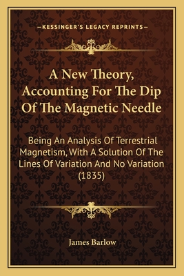 A New Theory, Accounting For The Dip Of The Magnetic Needle: Being An Analysis Of Terrestrial Magnetism, With A Solution Of The Lines Of Variation And No Variation (1835) - Barlow, James