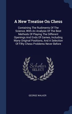 A New Treatise On Chess: Containing The Rudiments Of The Science, With An Analysis Of The Best Methods Of Playing The Different Openings And Ends Of Games, Including Many Original Positions, And A Selection Of Fifty Chess Problems Never Before - Walker, George, MD