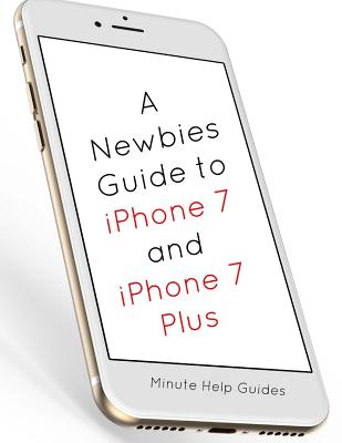 A Newbies Guide to iPhone 7 and iPhone 7 Plus: The Unofficial Handbook to iPhone and IOS 10 (Includes iPhone 5, 5s, 5c, iPhone 6, 6 Plus, 6s, 6s Plus, iPhone Se, iPhone 7 and 7 Plus) - Minute Help Guides