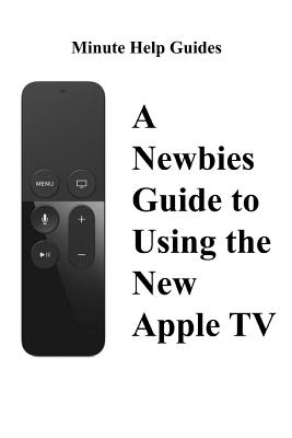 A Newbies Guide to Using the New Apple TV (Fourth Generation): The Beginners Guide to Using Guide to Using Siri, the Touch Surface Remote, and More - Minute Help Guides