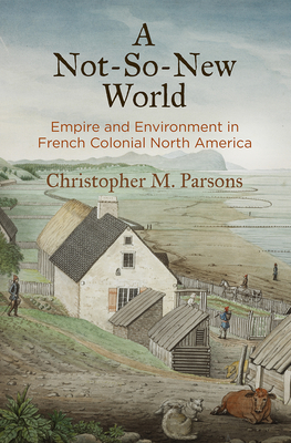 A Not-So-New World: Empire and Environment in French Colonial North America - Parsons, Christopher M