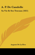 A. P. de Candolle: Sa Vie Et Ses Travaux (1851) - De La Rive, Auguste Arthur