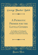 A Patriotic Primer for the Little Citizen: An Auxiliary in Teaching the Youth of Our Country the True Principles of American Citizenship (Classic Reprint)