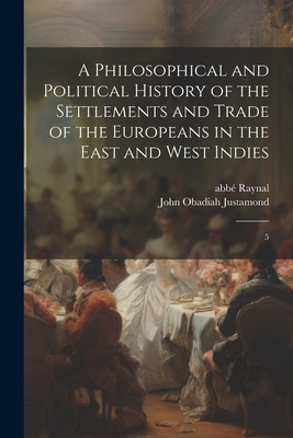 A Philosophical and Political History of the Settlements and Trade of the Europeans in the East and West Indies: 5 - Raynal, Abb 1713-1796, and Justamond, John Obadiah