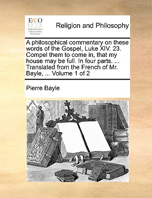 A Philosophical Commentary on These Words of the Gospel, Luke XIV. 23. Compel Them to Come In, That My House May Be Full. in Four Parts. ... Translated from the French of Mr. Bayle, ... Volume 1 of 2 - Bayle, Pierre