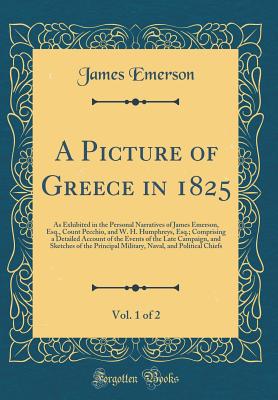 A Picture of Greece in 1825, Vol. 1 of 2: As Exhibited in the Personal Narratives of James Emerson, Esq., Count Pecchio, and W. H. Humphreys, Esq.; Comprising a Detailed Account of the Events of the Late Campaign, and Sketches of the Principal Military, N - Emerson, James