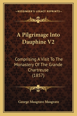 A Pilgrimage Into Dauphine V2: Comprising a Visit to the Monastery of the Grande Chartreuse (1857) - Musgrave, George Musgrave