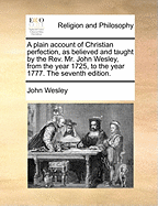 A Plain Account of Christian Perfection, as Believed and Taught by the REV. Mr. John Wesley, from the Year 1725, to the Year 1777. the Seventh Edition.