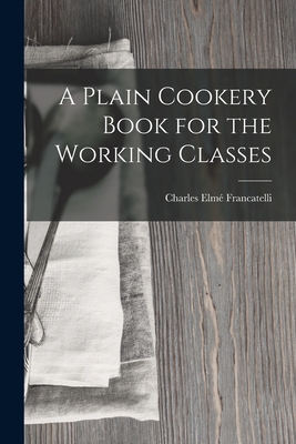 A Plain Cookery Book for the Working Classes - Francatelli, Charles Elm