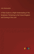 A Plain Guide to a Right Understading of the Scriptures: Pertaining to the Future Kingdom and Coming of the Lord