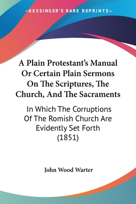 A Plain Protestant's Manual Or Certain Plain Sermons On The Scriptures, The Church, And The Sacraments: In Which The Corruptions Of The Romish Church Are Evidently Set Forth (1851) - Warter, John Wood