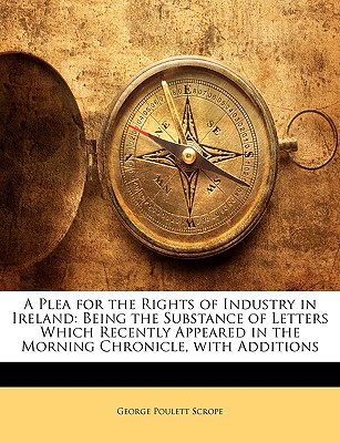 A Plea for the Rights of Industry in Ireland: Being the Substance of Letters Which Recently Appeared in the Morning Chronicle, with Additions - Scrope, George Poulett