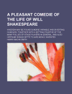 A Pleasant Comedie of the Life of Will Shakespeare: Wherein May Be Found Sundrie Variable and Diverting Humours, Together with a Setting Fourthe of the Many Follies of Stage Players in General, and Also Certaine Songs Sette to Airs Newly Invented