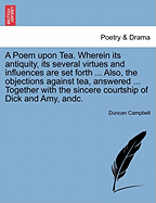 A Poem Upon Tea. Wherein Its Antiquity, Its Several Virtues and Influences Are Set Forth ... Also, the Objections Against Tea, Answered ... Together with the Sincere Courtship of Dick and Amy, Andc.