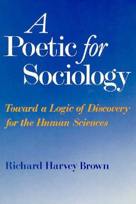 A Poetic for Sociology: Toward a Logic of Discovery for the Human Sciences - Brown, Richard Harvey, Professor