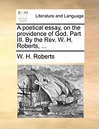 A Poetical Essay, on the Providence of God. Part III. by the Rev. W. H. Roberts, ...
