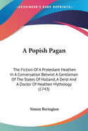 A Popish Pagan: The Fiction Of A Protestant Heathen In A Conversation Betwixt A Gentleman Of The States Of Holland, A Deist And A Doctor Of Heathen Mythology (1743)