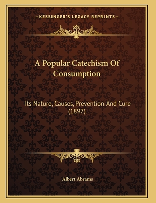 A Popular Catechism of Consumption: Its Nature, Causes, Prevention and Cure (1897) - Abrams, Albert