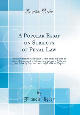 A Popular Essay on Subjects of Penal Law: And on Uninterrupted Solitary Confinement at Labor, as Contradistinguished to Solitary Confinement at Night and Joint Labor by Day, in a Letter to John Bacon, Esquire (Classic Reprint) - Lieber, Francis