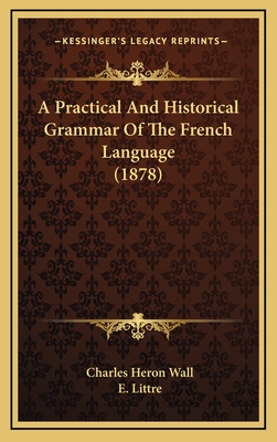 A Practical and Historical Grammar of the French Language (1878) - Wall, Charles Heron, and Littre, E (Introduction by)