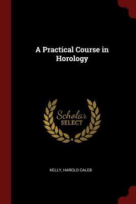 A Practical Course in Horology - Kelly, Harold Caleb