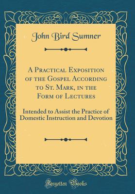 A Practical Exposition of the Gospel According to St. Mark, in the Form of Lectures: Intended to Assist the Practice of Domestic Instruction and Devotion (Classic Reprint) - Sumner, John Bird