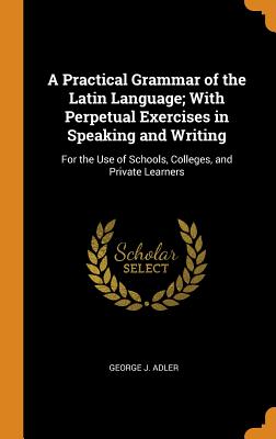 A Practical Grammar of the Latin Language; With Perpetual Exercises in Speaking and Writing: For the Use of Schools, Colleges, and Private Learners - Adler, George J