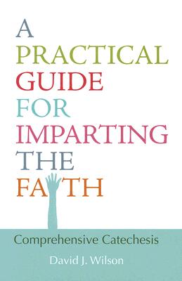 A Practical Guide for Imparting the Faith: Comprehensive Catechesis - Wilson, David J