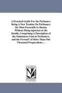 A Practical Guide for the Perfumer: Being a New Treatise on Perfumery the Most Favorable to Beauty Without Being Injurious to the Health, Comprising a Description of the Substances Used in Perfumery, and the Formulae of More Than One Thousand Preparations