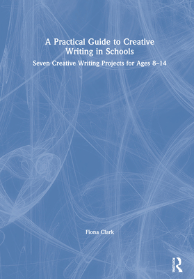 A Practical Guide to Creative Writing in Schools: Seven Creative Writing Projects for Ages 8-14 - Clark, Fiona