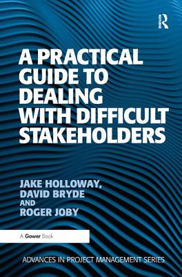 A Practical Guide to Dealing with Difficult Stakeholders - Holloway, Jake, and Bryde, David