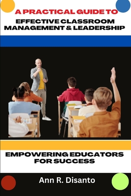 A Practical Guide to Effective Classroom Management & Leadership: Empowering Educators for Success - Disanto, Ann R