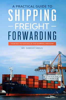 A Practical guide to Shipping & Freight Forwarding: Your key to success in the shipping industry - Varun, Sameer