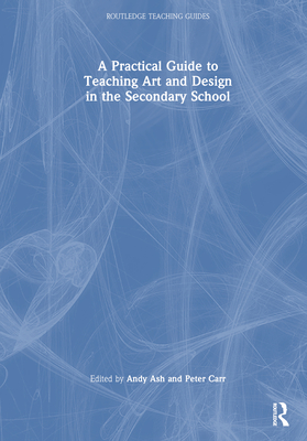 A Practical Guide to Teaching Art and Design in the Secondary School - Ash, Andy (Editor), and Carr, Peter (Editor)