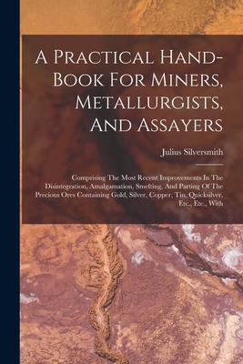 A Practical Hand-book For Miners, Metallurgists, And Assayers: Comprising The Most Recent Improvements In The Disintegration, Amalgamation, Smelting, And Parting Of The Precious Ores Containing Gold, Silver, Copper, Tin, Quicksilver, Etc., Etc., With - Silversmith, Julius