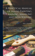 A Practical Manual of House-painting, Graining, Marbling and Sign-writing: Containing Full Information on the Processes of House-painting in Oil and Distemper, the Formation of Letters and Practice of Sign-writing, the Principles of Decorative Art, A...