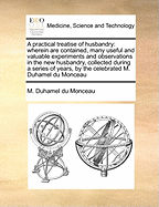 A Practical Treatise of Husbandry: Wherein Are Contained, Many Useful and Valuable Experiments and Observations in the New Husbandry, Collected During a Series of Years, by the Celebrated M. Duhamel Du Monceau