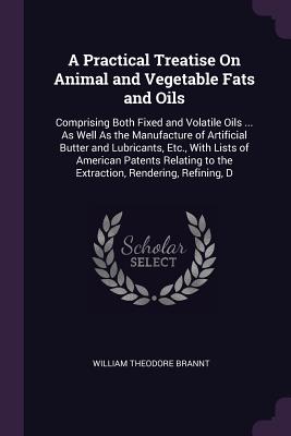 A Practical Treatise On Animal and Vegetable Fats and Oils: Comprising Both Fixed and Volatile Oils ... As Well As the Manufacture of Artificial Butter and Lubricants, Etc., With Lists of American Patents Relating to the Extraction, Rendering, Refining, D - Brannt, William Theodore